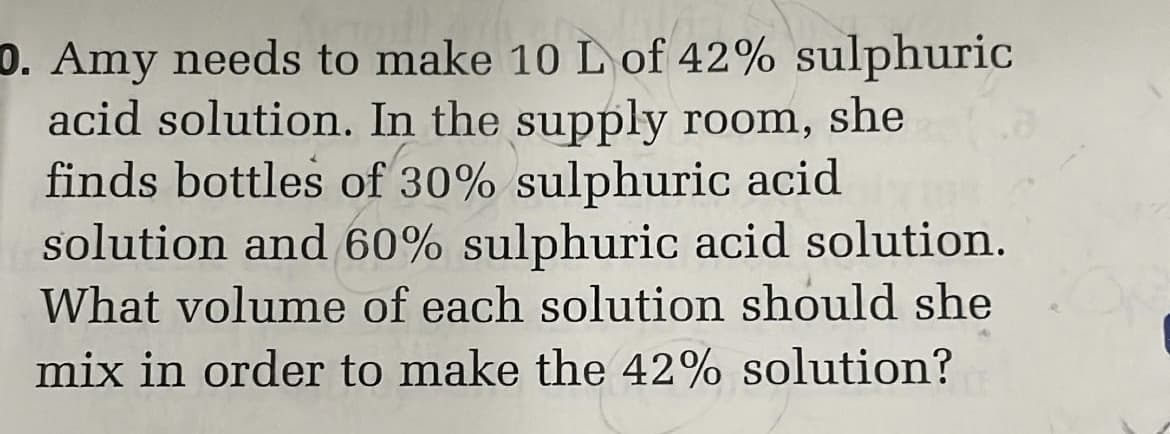 D. Amy needs to make 10 L of 42% sulphuric
acid solution. In the supply room, she
finds bottles of 30% sulphuric acid
solution and 60% sulphuric acid solution.
What volume of each solution should she
mix in order to make the 42% solution?
