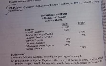 Prepare a correct
E3-11 A partial adjusted trial balance of Frangesch Company at January 31, 2017, shows
the following.
ten
FRANGESCH COMPANY
Adjusted Trial Balance
January 31, 2017
Debit
Credit
Supplies
$ 850
Prepaid Insurance
2,400
Salaries and Wages Payable
ast
$ 920
750
Unearned Service Revenue
Supplies Expense
950
Insurance Expense
400
Salaries and Wages Expense
Service Revenue
2,900
2,000
Instructions
Answer the following questions, assuming the year begins January 1.
(a) If the amount in Supplies Expense is the January 31 adjusting entry, and $1,000 of
supplies was purchased in January, what was the balance in Supplies on January 1?
th
500
P
male