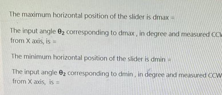 The maximum horizontal position of the slider is dmax =
The input angle 02 corresponding to dmax, in degree and measured CCV
from X axis, is =
The minimum horizontal position of the slider is dmin =
The input angle 02 corresponding to dmin , in degree and measured CCW
from X axis, is =
