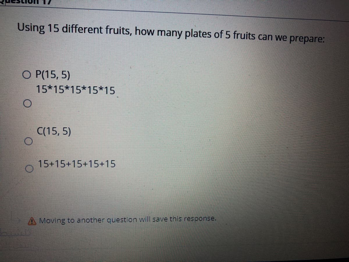 Using 15 different fruits, how many plates of 5 fruits can we prepare:
O P(15, 5)
15*15*15*15*15
C(15, 5)
15+15+15+15+15
A Moving to another question will save this response.
