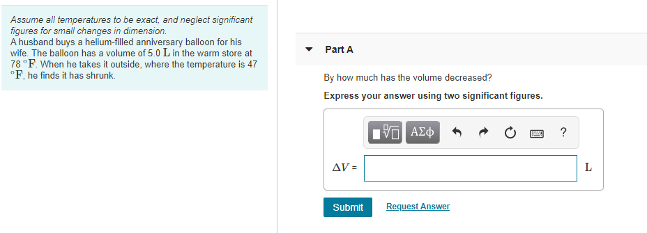 Assume all temperatures to be exact, and neglect significant
figures for small changes in dimension.
A husband buys a helium-filled anniversary balloon for his
wife. The balloon has a volume of 5.0 L in the warm store at
78 °F. When he takes it outside, where the temperature is 47
°F, he finds it has shrunk.
Part A
By how much has the volume decreased?
Express your answer using two significant figures.
νο ΑΣφ
ΔV-
Request Answer
Submit
