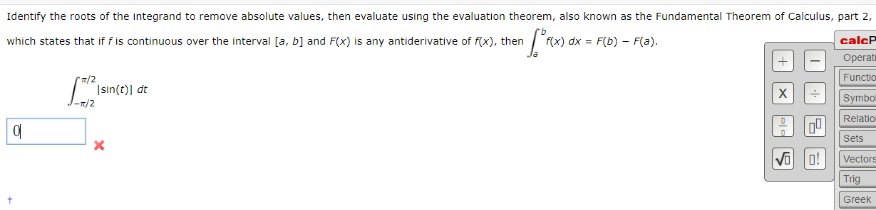 Identify the roots of the integrand to remove absolute values, then evaluate using the evaluation theorem, also known as the Fundamental Theorem of Calculus, part 2,
which states that if f is continuous over the interval [a, b] and F(x) is any antiderivative of f(x), then
calcP
Operati
f(x) dx = F(b) - F(a).
T/2
Functio
|sin(t)| dt
I-n/2
Symbo
Relation
Sets
Vectors
o!
Trig
Greek
+,
