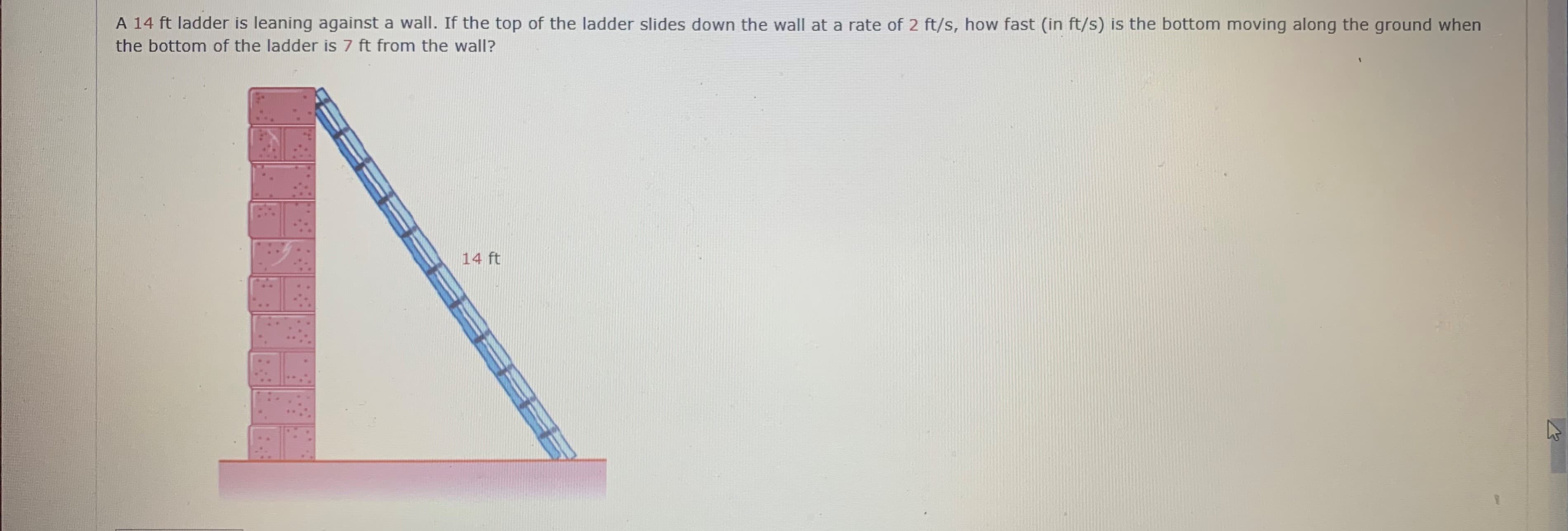 A 14 ft ladder is leaning against a wall. If the top of the ladder slides down the wall at a rate of 2 ft/s, how fast (in ft/s) is the bottom moving along the ground when
the bottom of the ladder is 7 ft from the wall?
14 ft
