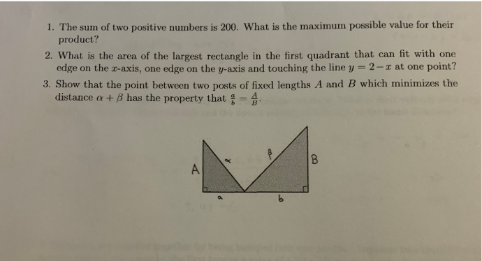 1. The sum of two positive numbers is 200. What is the maximum possible value for their
product?
2. What is the area of the largest rectangle in the first quadrant that can fit with one
edge on the r-axis, one edge on the y-axis and touching the line y
2-z at one point?
3. Show that the point between two posts of fixed lengths A and B which minimizes the
distance a + B has the property that = -
