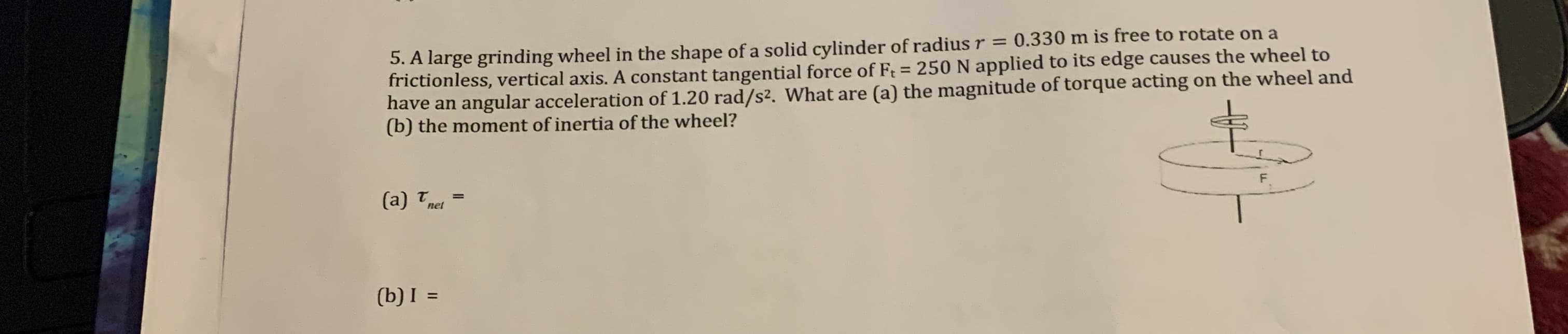 5. A large grinding wheel in the shape of a solid cylinder of radius r = 0.330 m is free to rotate on a
frictionless, vertical axis. A constant tangential force of Ft = 250 N applied to its edge causes the wheel to
have an angular acceleration of 1.20 rad/s². What are (a) the magnitude of torque acting on the wheel and
(b) the moment of inertia of the wheel?
%3D
net
(b) I =
%3D
