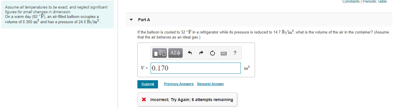 Constants Periodic Table
Assume all temperatures to be exact, and neglect significant
figures for small changes in dimension.
On a warm day (92 °F), an air-filled balloon occupies a
volume of 0.300 m³ and has a pressure of 24.0 lb/in?.
Part A
If the balloon is cooled to 32 °F in a refrigerator while its pressure is reduced to 14.7 lb/in?, what is the volume of the air in the container? (Assume
that the air behaves as an ideal gas.)
nνα ΑΣφ
V = 0.170
m3
Submit
Previous Answers Request Answer
X Incorrect; Try Again; 6 attempts remaining
