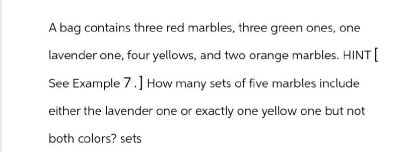 A bag contains three red marbles, three green ones, one
lavender one, four yellows, and two orange marbles. HINT [
See Example 7.] How many sets of five marbles include
either the lavender one or exactly one yellow one but not
both colors? sets