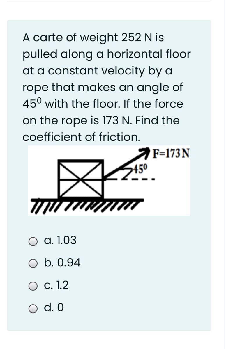A carte of weight 252 N is
pulled along a horizontal floor
at a constant velocity by a
rope that makes an angle of
45° with the floor. If the force
on the rope is 173 N. Find the
coefficient of friction.
F=173N
450
O a. 1.03
O b. 0.94
O c. 1.2
O d. 0
