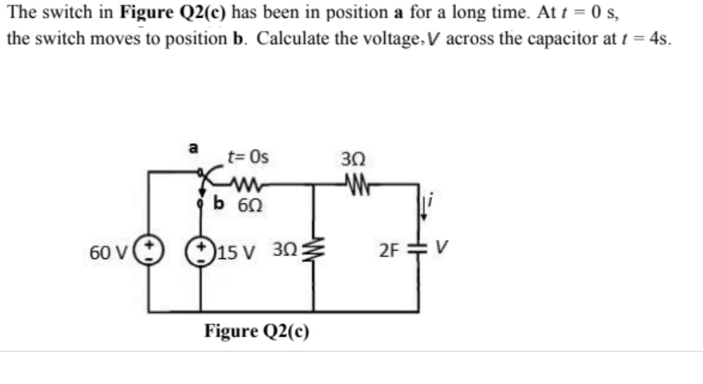 The switch in Figure Q2(c) has been in position a for a long time. At t = 0 s,
the switch moves to position b. Calculate the voltage, V across the capacitor at t = 4s.
t= Os
30
b 60
60 vO 15 V 30
2F :
V
Figure Q2(c)
