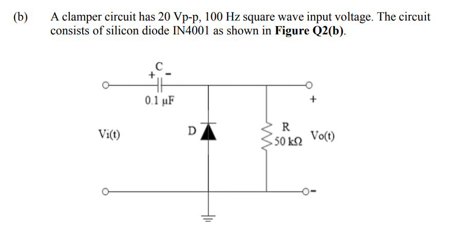 A clamper circuit has 20 Vp-p, 100 Hz square wave input voltage. The circuit
consists of silicon diode IN4001 as shown in Figure Q2(b).
(b)
0.1 µF
R
Vo(t)
Vi(t)
D
50 k2
