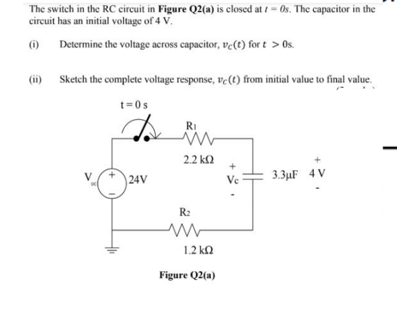 The switch in the RC circuit in Figure Q2(a) is closed at t = 0s. The capacitor in the
circuit has an initial voltage of 4 V.
(i)
Determine the voltage across capacitor, ve(t) for t > Os.
(ii)
Sketch the complete voltage response, ve (t) from initial value to final value.
t=0s
RI
2.2 k2
|24V
Ve
3.3µF 4 V
R2
1.2 k2
Figure Q2(a)
