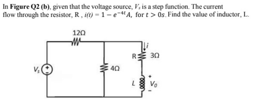 In Figure Q2 (b), given that the voltage source, V, is a step function. The current
flow through the resistor, R , i(t) = 1 - -4A, for t > Os. Find the value of inductor, L.
120
R:
30
40
Vo
