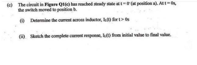 (c) The circuit in Figure Q1(c) has reached steady state att=0 (at position a). Att=0s,
the switch moved to position b.
(i) Determine the current across inductor, IL(t) for t> 0s
(ii). Sketch the complete current response, IL(t) from initial value to final value.
