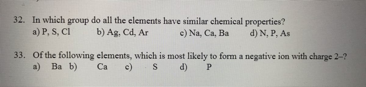 32. In which group do all the elements have similar chemical properties?
a) P, S, Cl
b) Ag, Cd, Ar
c) Na, Ca, Ba
d) N, P, As
33. Of the following elements, which is most likely to form a negative ion with charge 2-?
a) Ва b)
Са
c)
S
d)
