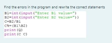 Find the errors in the program and rewrite the correct statements
B1=int (input ("Enter B1 value=")
B2=int (input ("Enter B2 value="))
C=B2/B1
C3= (B1\B2)
print (Q)
print (C C)
