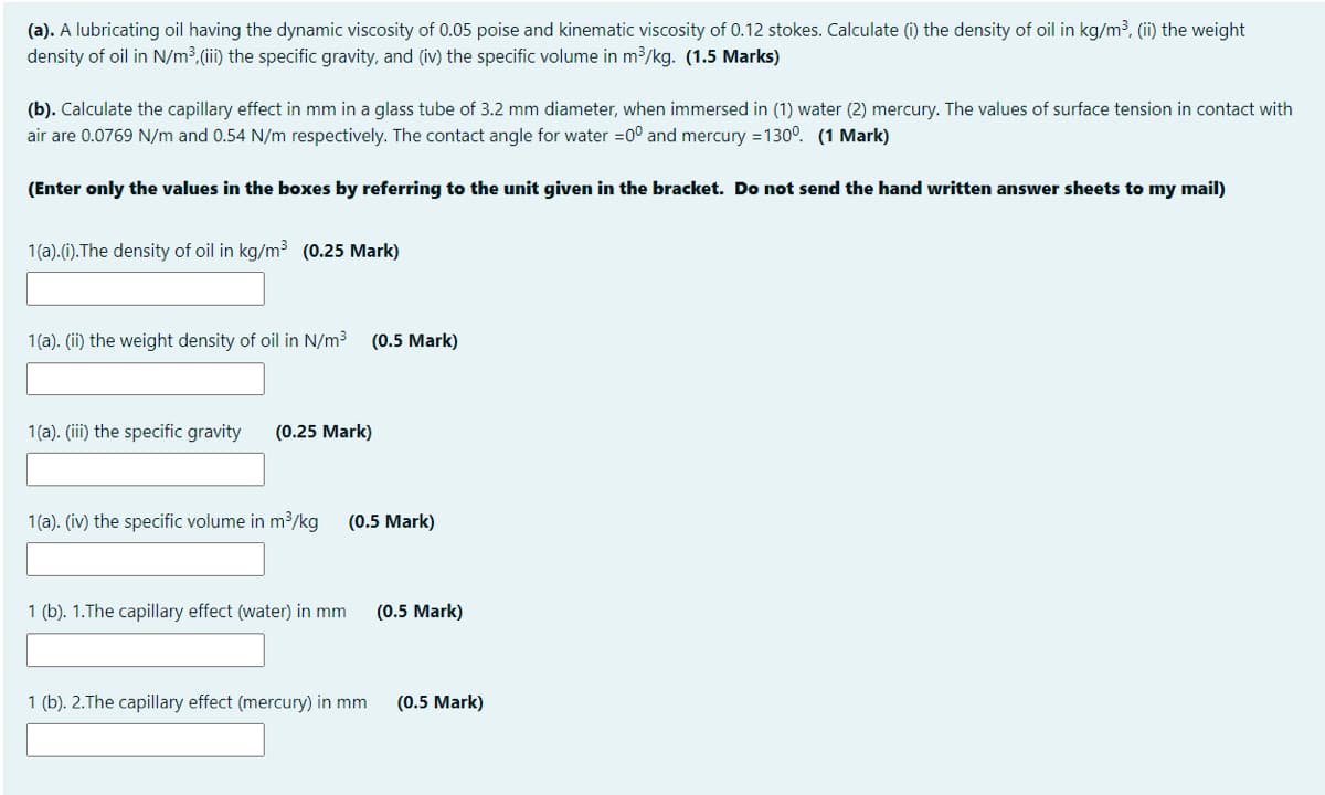 (a). A lubricating oil having the dynamic viscosity of 0.05 poise and kinematic viscosity of 0.12 stokes. Calculate (i) the density of oil in kg/m3, (ii) the weight
density of oil in N/m³,(ii) the specific gravity, and (iv) the specific volume in m3/kg. (1.5 Marks)
(b). Calculate the capillary effect in mm in a glass tube of 3.2 mm diameter, when immersed in (1) water (2) mercury. The values of surface tension in contact with
air are 0.0769 N/m and 0.54 N/m respectively. The contact angle for water =0° and mercury =130°. (1 Mark)
(Enter only the values in the boxes by referring to the unit given in the bracket. Do not send the hand written answer sheets to my mail)
1(a).(i).The density of oil in kg/m3 (0.25 Mark)
1(a). (ii) the weight density of oil in N/m³ (0.5 Mark)
1(a). (iii) the specific gravity
(0.25 Mark)
1(a). (iv) the specific volume in m³/kg
(0.5 Mark)
1 (b). 1.The capillary effect (water) in mm
(0.5 Mark)
1 (b). 2.The capillary effect (mercury) in mm
(0.5 Mark)
