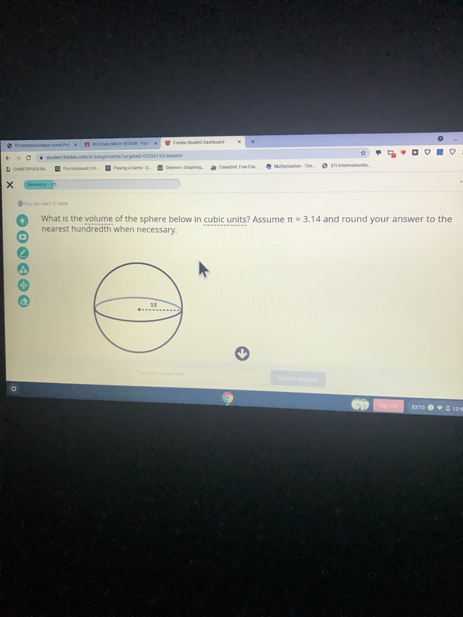 V Freckle Student Dashboard
O STI InformationNow Home Port x
A sth Grade MATH REVIEW -Part x
i student.freckle.com//assignments/targeted/43056193/session
Desmos | Graphing.
a Essaybot: Free Ess
O Multiplication - Tim.
O STI InformationNo.
D CHRISTOPHER SN
O The Holocaust | En
O Playing a Game-Q.
Geometry - 1/
You can earn 3 coins
What is the volume of the sphere below in cubic units? Assume n = 3.14 and round your answer to the
nearest hundredth when necessary.
Type your answer here
Submit Answer
Sign out
EXTD O 0 12:5
