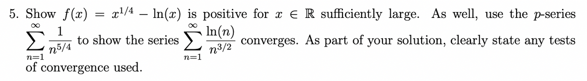 5. Show f(x)
x/4 – In(x) is positive for x ER sufficiently large. As well, use the p-series
n5/4
n=1
1
to show the series
In(n)
n3/2
converges. As part of your solution, clearly state any tests
n=1
of convergence used.
