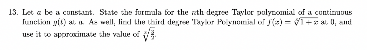 13. Let a be a constant. State the formula for the nth-degree Taylor polynomial of a continuous
function g(t) at a. As well, find the third degree Taylor Polynomial of f(x) = Vi + x at 0, and
use it to approximate the value of
