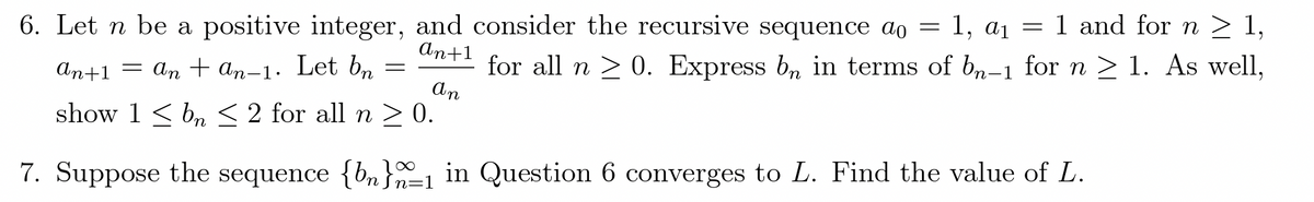 6. Let n be a positive integer, and consider the recursive sequence ao = 1, a1 = 1 and for n > 1,
An+1
= an + an-1. Let bn
for all n > 0. Express b, in terms of bn-1 for n > 1. As well,
An
ат+1
show 1 < b, < 2 for all n > 0.
7. Suppose the sequence {bn}n=1 in Question 6 converges to L. Find the value of L.
