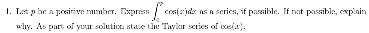 1. Let p be a positive number. Express
cos(x)dx as a series, if possible. If not possible, explain
why. As part of your solution state the Taylor series of cos(x).

