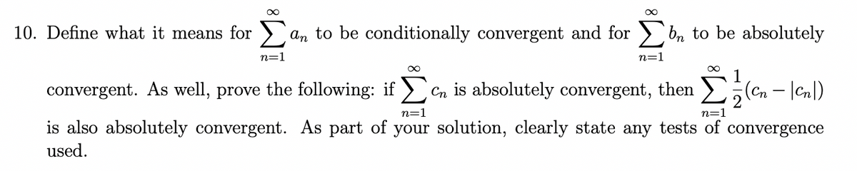 10. Define what it means for >,
an to be conditionally convergent and for > b, to be absolutely
n=1
n=1
1
convergent. As well, prove the following: if > Cn is absolutely convergent, then >;Cn - |Cn|)
n=1
n=1
is also absolutely convergent. As part of your solution, clearly state any tests of convergence
used.
