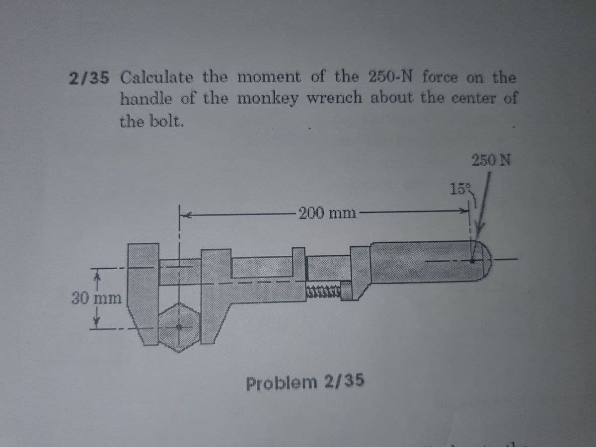 2/35 Calculate the moment of the 250-N force on the
handle of the monkey wrench about the center of
the bolt.
250 N
15%
-200mm
30 mm
Problem 2/35
