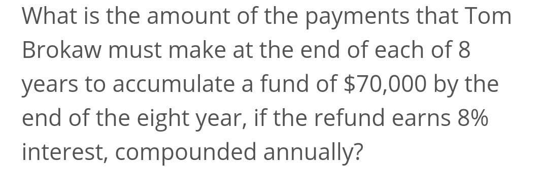 What is the amount of the payments that Tom
Brokaw must make at the end of each of 8
years to accumulate a fund of $70,000 by the
end of the eight year, if the refund earns 8%
interest, compounded annually?
