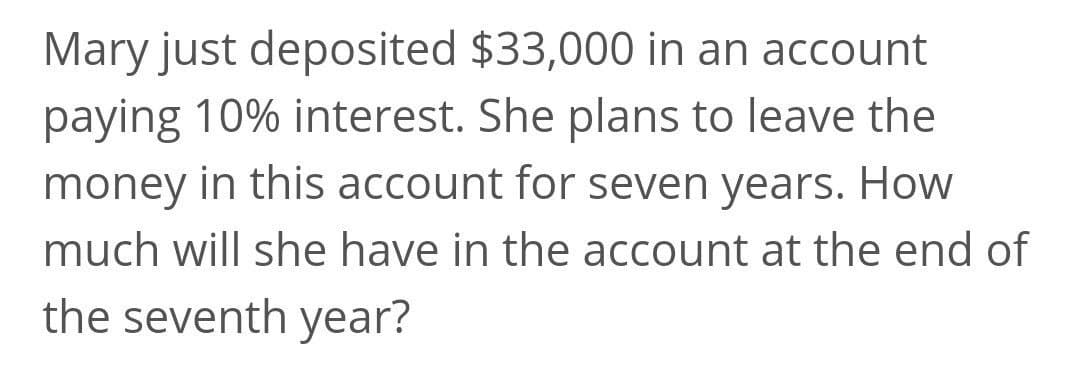 Mary just deposited $33,000 in an account
paying 10% interest. She plans to leave the
money in this account for seven years. How
much will she have in the account at the end of
the seventh year?
