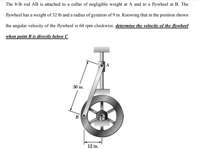 The 8-lb rod AB is attached to a collar of negligible weight at A and to a flywheel at B. The
flywheel has a weight of 32 lb and a radius of gyration of 9 in. Knowing that in the position shown
the angular velocity of the flywheel is 60 rpm clockwise, determine the velocity of the flywheel
when point B is directly below C.
A
36 in.
B
12 in.
