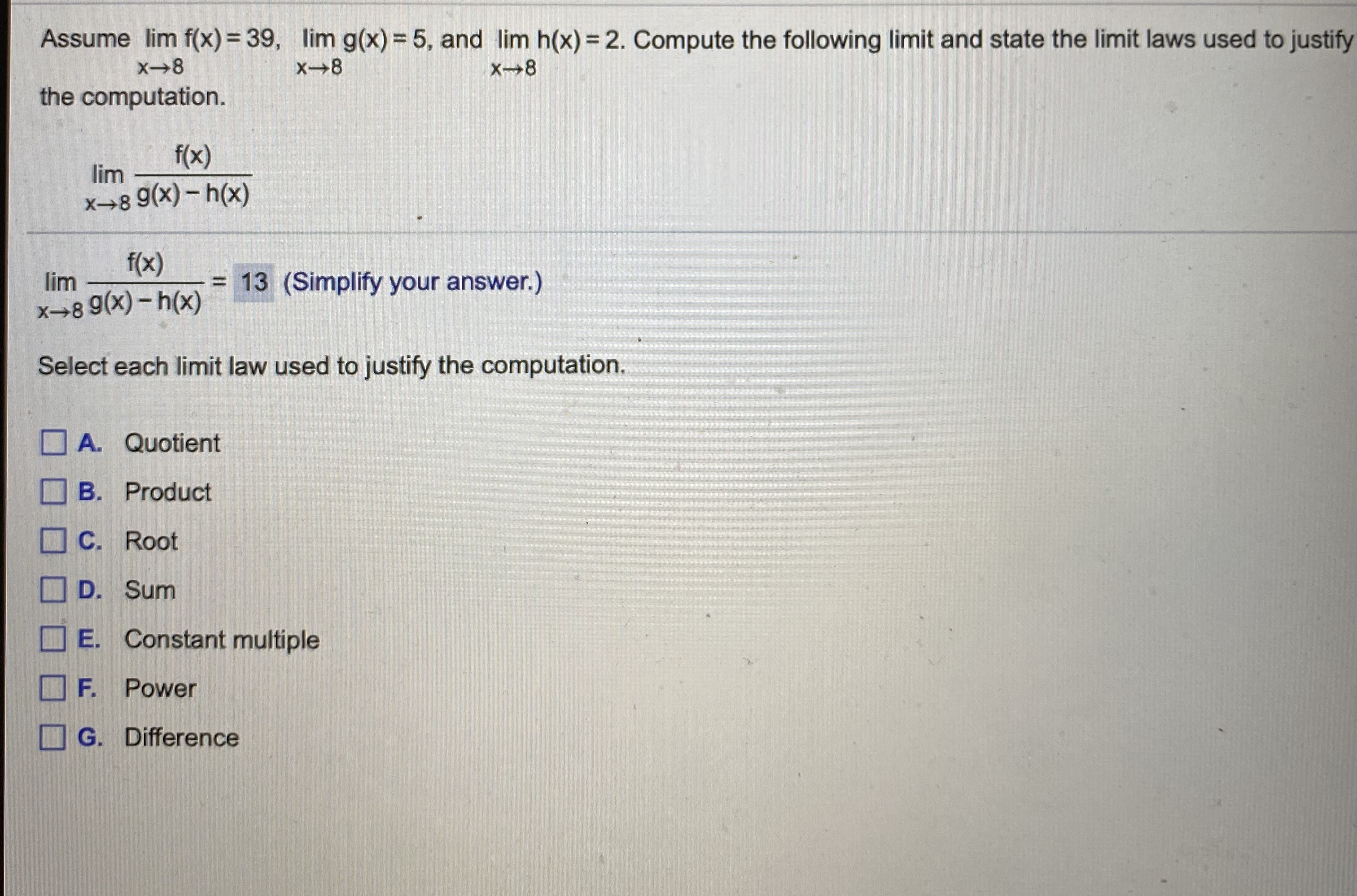 Assume lim f(x) = 39, lim g(x) = 5, and lim h(x) = 2. Compute the following limit and state the limit laws used to
X-8
X8
the computation.
f(x)
lim
x→8 9(x) - h(x)
