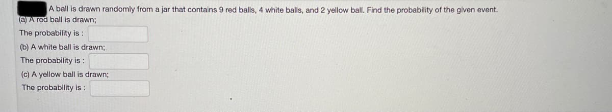 A ball is drawn randomly from a jar that contains 9 red balls, 4 white balls, and 2 yellow ball. Find the probability of the given event.
(a) A red ball is drawn;
The probability is :
(b) A white ball is drawn;
The probability is :
(c) A yellow ball is drawn;
The probability is :
