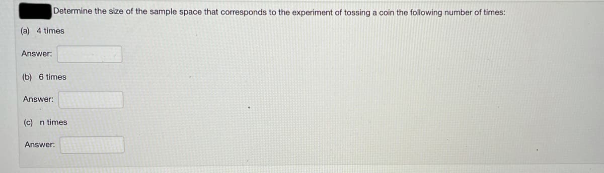 Determine the size of the sample space that corresponds to the experiment of tossing a coin the following number of times:
(a) 4 times
Answer:
(b) 6 times
Answer:
(c) n times
Answer:

