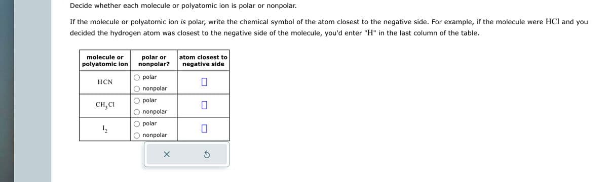 Decide whether each molecule or polyatomic ion is polar or nonpolar.
If the molecule or polyatomic ion is polar, write the chemical symbol of the atom closest to the negative side. For example, if the molecule were HCl and you
decided the hydrogen atom was closest to the negative side of the molecule, you'd enter "H" in the last column of the table.
molecule or
polyatomic ion
HCN
CH₂ CI
1₂2
polar or
nonpolar?
polar
nonpolar
polar
nonpolar
polar
nonpolar
X
atom closest to
negative side
0
Ś