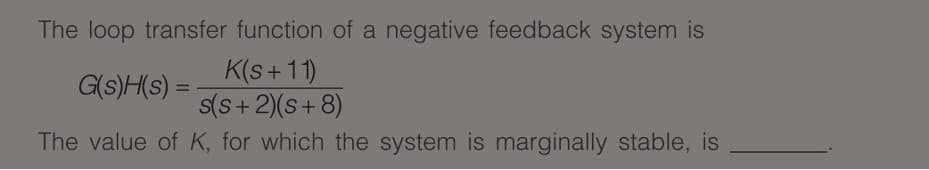 The loop transfer function of a negative feedback system is
K(s+11)
s(S+2)(s+ 8)
G(s)H(s) =
%3D
The value of K, for which the system is marginally stable, is
