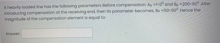 A heavily loaded line has the following parameters Before compensation: AB =1<0° and Bg =200<90°.After
introducing compensation at the receiving end, then its parameter becomes, Ba =50<90° Hence the
magnitude of the compensation element is equal to:
Answer:
