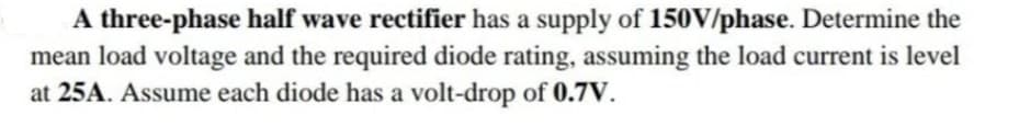 A three-phase half wave rectifier has a supply of 150V/phase. Determine the
mean load voltage and the required diode rating, assuming the load current is level
at 25A. Assume each diode has a volt-drop of 0.7V.
