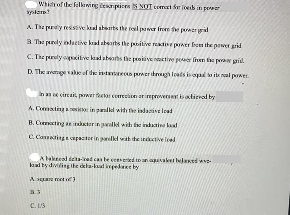 Which of the following descriptions IS NOT correct for loads in power
systems?
A. The purely resistive load absorbs the real power from the power grid
B. The purely inductive load absorbs the positive reactive power from the power grid
C. The purely capacitive load absorbs the positive reactive power from the power grid.
D. The average value of the instantaneous power through loads is equal to its real power.
In an ac circuit, power factor correction or improvement is achieved by
A. Connecting a resistor in parallel with the inductive load
B. Connecting an inductor in parallel with the inductive load
C. Connecting a capacitor in parallel with the inductive load
A balanced delta-load can be converted to an cquivalent balanced wye-
load by dividing the delta-load impedance by
A. square root of 3
В.3
C. 1/3
