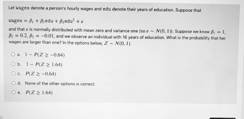 Let wages denote a person's hourly wages and edu denote their years of education. Suppose that
wages = B1 + fzedu + B3edu? + e
and that e is normally distributed with mean zero and variance one (so e~
B2 = 0.2, B3 = -0.01, and we observe an individual with 16 years of education. What is the probability that her
wages are larger than one? In the options below, Z N(0, 1).
N(0, 1)). Suppose we know B = 1,
%3D
%3D
O a. 1- P(Z -0.64)
O b. 1- P(Z > 1.64)
O c. P(Z 2 -0.64)
O d. None of the other options is correct.
e. P(Z 2 1.64)
