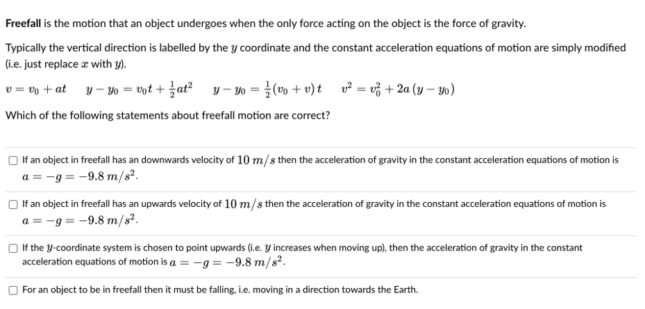 Freefall is the motion that an object undergoes when the only force acting on the object is the force of gravity.
Typically the vertical direction is labelled by the y coordinate and the constant acceleration equations of motion are simply modified
(i.e. just replace a with y).
v = vo + at
y – Yo = vot + ať?
y – Yo = } (vo + v) t v? = v3 + 2a (y – yo)
Which of the following statements about freefall motion are correct?
If an object in freefall has an downwards velocity of 10 m/s then the acceleration of gravity in the constant acceleration equations of motion is
a = -g = -9.8 m/s².
If an object in freefall has an upwards velocity of 10 m/s then the acceleration of gravity in the constant acceleration equations of motion is
a = -g = -9.8 m/s².
If the Y-coordinate system is chosen to point upwards (i.e. Y increases when moving up), then the acceleration of gravity in the constant
acceleration equations of motion is a = -g= -9.8 m/s².
For an object to be in freefall then it must be falling, i.e. moving in a direction towards the Earth.
