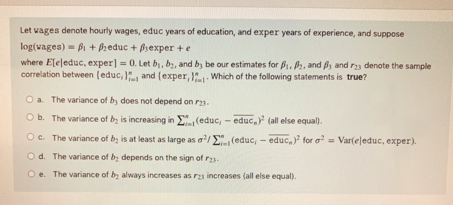 Let wages denote hourly wages, educ years of education, and exper years of experience, and suppose
log(wages) = f1 + 62educ + B3exper +e
where E[eleduc, exper] = 0. Let b1, b2, and bz be our estimates for B1, B2, and ß3 and r23 denote the sample
correlation between {educ,}", and {exper, }". Which of the following statements is true?
II
O a. The variance of b3 does not depend on r23.
O b. The variance of b, is increasing in E" (educ, – educ,)² (all else equal).
O c. The variance of b2 is at least as large as o²/ E", (educ, - educ,)2 for o?
Var(eleduc, exper).
O d. The variance of b2 depends on the sign of r23.
O e. The variance of b2 always increases as r23 increases (all else equal).
