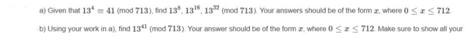 a) Given that 13* = 41 (mod 713), find 13*, 130, 132 (mod 713). Your answers should be of the form r, where 0 <x < 712.
b) Using your work in a), find 134 (mod 713). Your answer should be of the form a, where 0 <r< 712. Make sure to show all your
