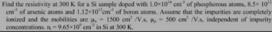 Find the resistivity at 300 K for a Si sample doped with 1.0x10 cm of phosphorous atoms, 8.5x 10
cm of arsenic atoms and 1.12x10 cm" of boron atoms. Assume that the impurities are completely
ionized and the mobilities are u, = 1500 cm /V.s, u, 500 cm /V.s, independent of impurity
concentrations. n 9.65x10" cm in Si at 300 K.
%3D
