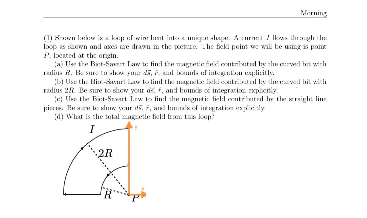 Morning
(1) Shown below is a loop of wire bent into a unique shape. A current I flows through the
loop as shown and axes are drawn in the picture. The field point we will be using is point
P, located at the origin.
(a) Use the Biot-Savart Law to find the magnetic field contributed by the curved bit with
radius R. Be sure to show your ds, î, and bounds of integration explicitly.
(b) Use the Biot-Savart Law to find the magnetic field contributed by the curved bit with
radius 2R. Be sure to show your ds, î, and bounds of integration explicitly.
(c) Use the Biot-Savart Law to find the magnetic field contributed by the straight line
pieces. Be sure to show your ds, î, and bounds of integration explicitly.
(d) What is the total magnetic field from this loop?
I
2R

