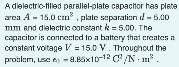 A dielectric-filled parallel-plate capacitor has plate
area A = 15.0 cm2 , plate separation d = 5.00
mm and dielectric constant k = 5.00. The
%3D
%3D
%3D
capacitor is connected to a battery that creates a
constant voltage V = 15.0 V . Throughout the
problem, use €o =
8.85x10-12 C² /N·m² .
