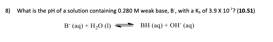 8) What is the pH of a solution containing 0.280 M weak base, B', with a K, of 3.9 X 107? (10.51)
в (ад) + H-0 (1)
ВН (аq) + ОН (ад)
