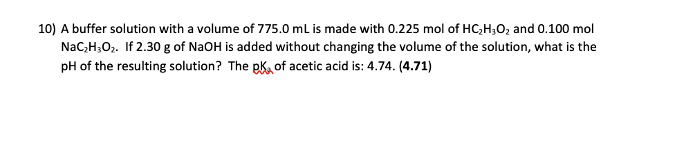 10) A buffer solution with a volume of 775.0 mL is made with 0.225 mol of HC2H302 and 0.100 mol
NaC2H3O2. If 2.30 g of NaOH is added without changing the volume of the solution, what is the
pH of the resulting solution? The pk, of acetic acid is: 4.74. (4.71)
