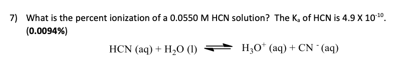 7) What is the percent ionization of a 0.0550 M HCN solution? The K, of HCN is 4.9 X 101º.
(0.0094%)
HCN (aq) + H20 (1)
H;0* (aq) + CN (aq)
