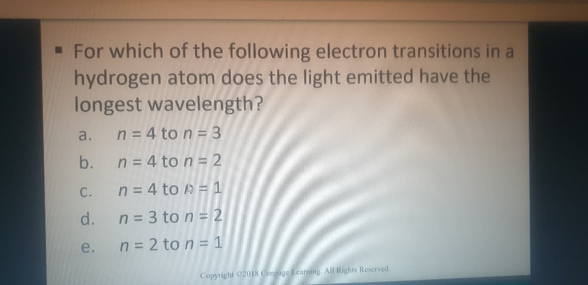 - For which of the following electron transitions in a
hydrogen atom does the light emitted have the
longest wavelength?
a.
n = 4 to n = 3
b.
n = 4 to n = 2
С.
n = 4 to A = 1
d.
n = 3 to n = 2
e.
n = 2 to n = 1
Copyright 2018 Cengage Learning. All Rights Reserved.
