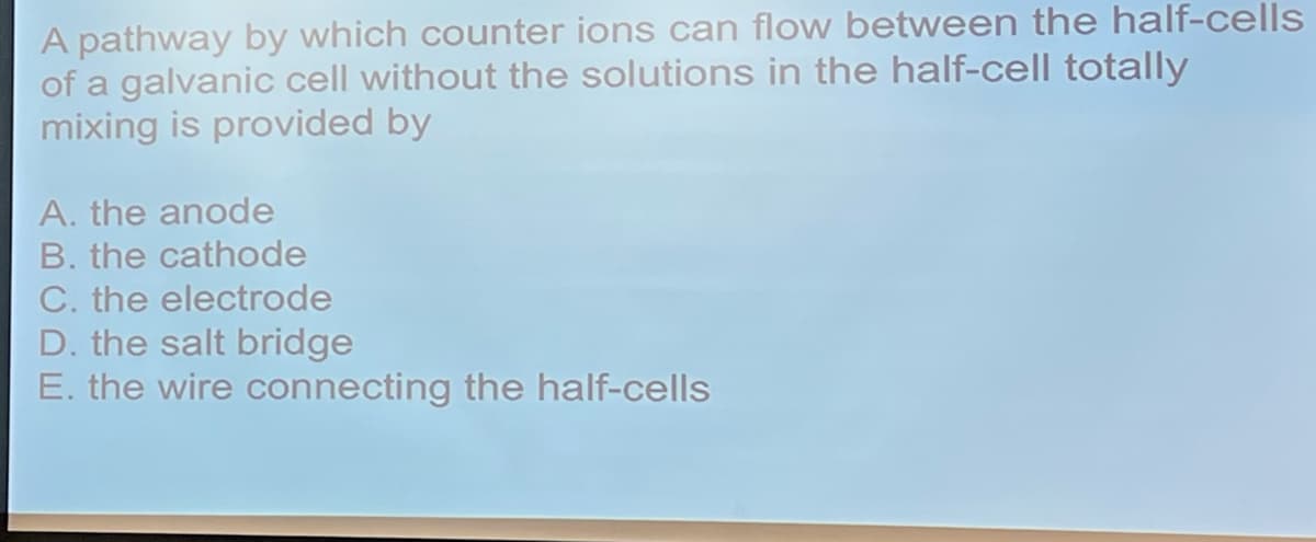 A pathway by which counter ions can flow between the half-cells
of a galvanic cell without the solutions in the half-cell totally
mixing is provided by
A. the anode
B. the cathode
C. the electrode
D. the salt bridge
E. the wire connecting the half-cells
